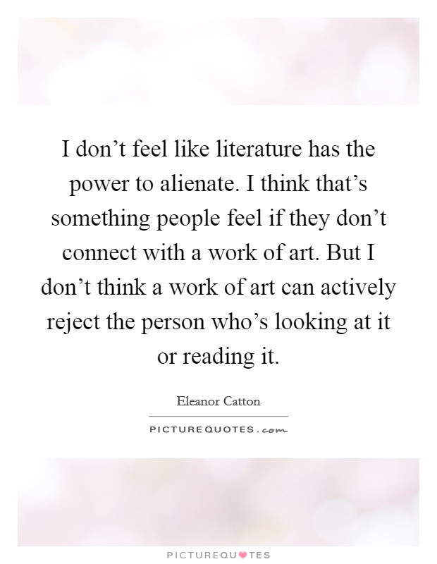 I don't feel like literature has the power to alienate. I think that's something people feel if they don't connect with a work of art. But I don't think a work of art can actively reject the person who's looking at it or reading it. Picture Quote #1