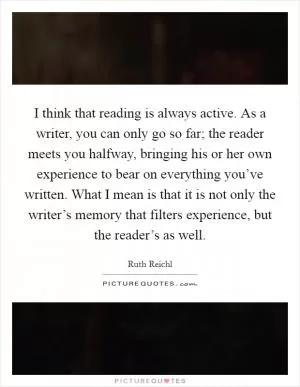 I think that reading is always active. As a writer, you can only go so far; the reader meets you halfway, bringing his or her own experience to bear on everything you’ve written. What I mean is that it is not only the writer’s memory that filters experience, but the reader’s as well Picture Quote #1