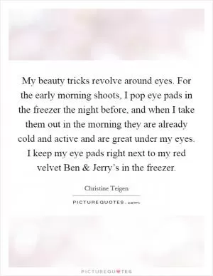 My beauty tricks revolve around eyes. For the early morning shoots, I pop eye pads in the freezer the night before, and when I take them out in the morning they are already cold and active and are great under my eyes. I keep my eye pads right next to my red velvet Ben and Jerry’s in the freezer Picture Quote #1