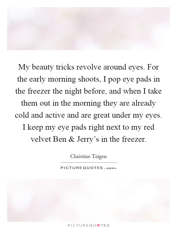 My beauty tricks revolve around eyes. For the early morning shoots, I pop eye pads in the freezer the night before, and when I take them out in the morning they are already cold and active and are great under my eyes. I keep my eye pads right next to my red velvet Ben and Jerry's in the freezer. Picture Quote #1