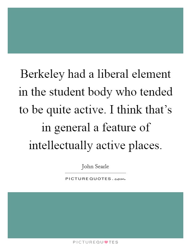 Berkeley had a liberal element in the student body who tended to be quite active. I think that's in general a feature of intellectually active places. Picture Quote #1
