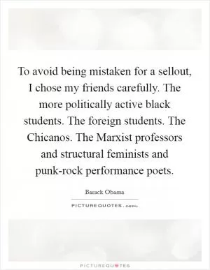To avoid being mistaken for a sellout, I chose my friends carefully. The more politically active black students. The foreign students. The Chicanos. The Marxist professors and structural feminists and punk-rock performance poets Picture Quote #1