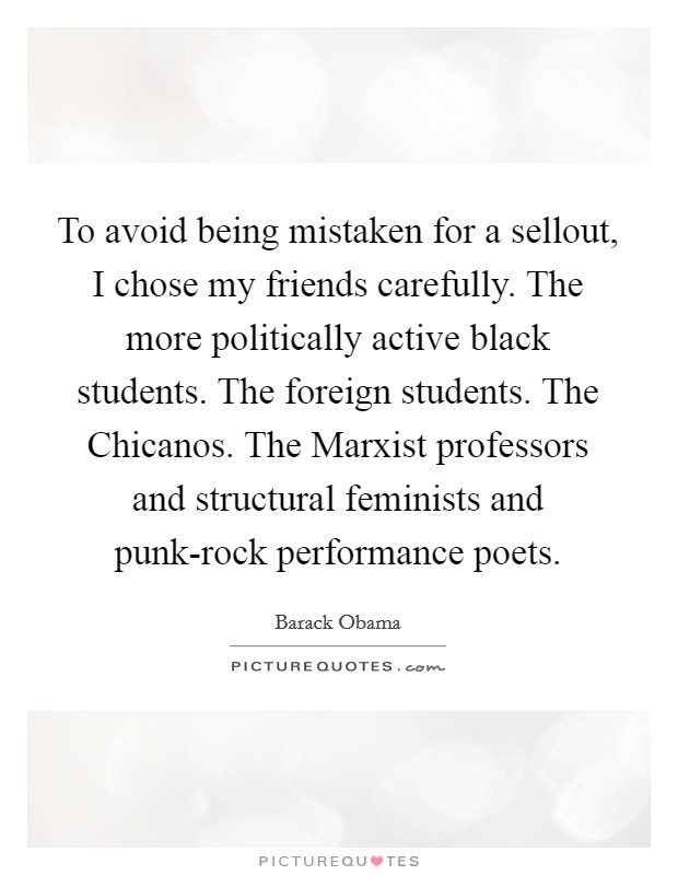 To avoid being mistaken for a sellout, I chose my friends carefully. The more politically active black students. The foreign students. The Chicanos. The Marxist professors and structural feminists and punk-rock performance poets. Picture Quote #1
