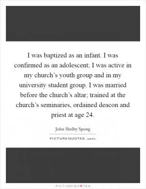 I was baptized as an infant. I was confirmed as an adolescent; I was active in my church’s youth group and in my university student group. I was married before the church’s altar; trained at the church’s seminaries, ordained deacon and priest at age 24 Picture Quote #1