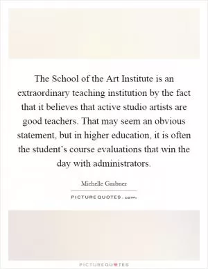 The School of the Art Institute is an extraordinary teaching institution by the fact that it believes that active studio artists are good teachers. That may seem an obvious statement, but in higher education, it is often the student’s course evaluations that win the day with administrators Picture Quote #1