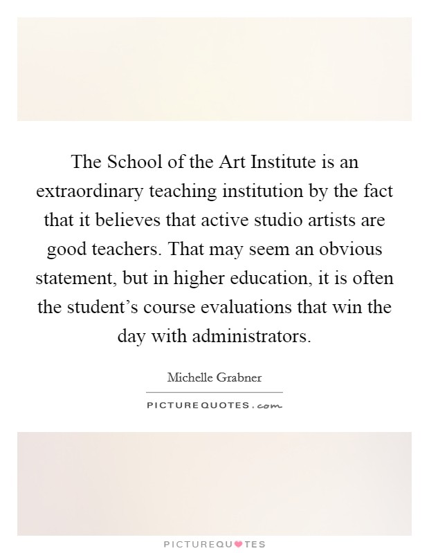 The School of the Art Institute is an extraordinary teaching institution by the fact that it believes that active studio artists are good teachers. That may seem an obvious statement, but in higher education, it is often the student's course evaluations that win the day with administrators. Picture Quote #1