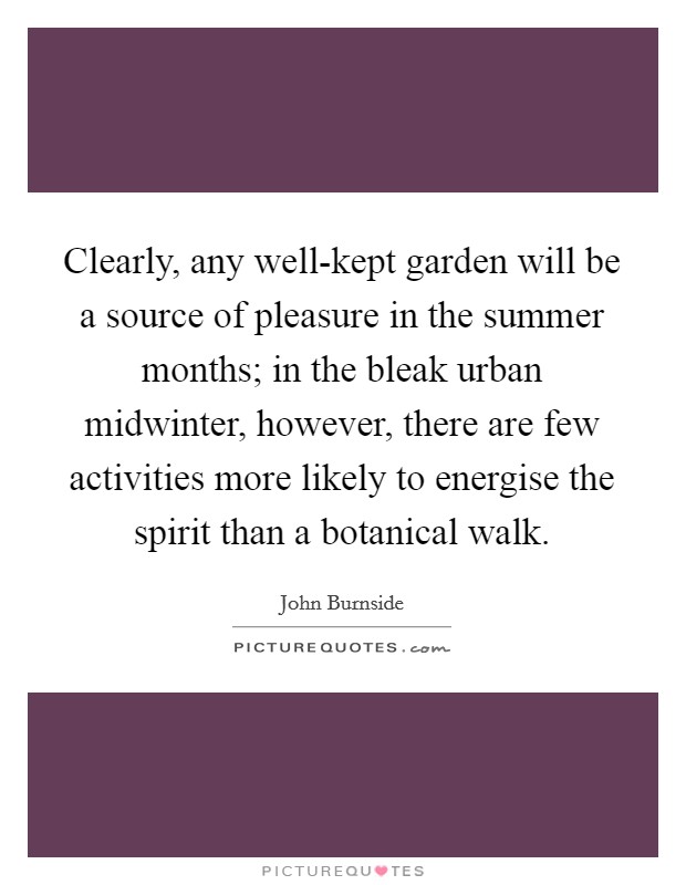 Clearly, any well-kept garden will be a source of pleasure in the summer months; in the bleak urban midwinter, however, there are few activities more likely to energise the spirit than a botanical walk. Picture Quote #1