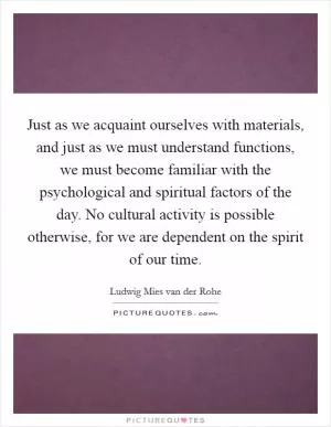 Just as we acquaint ourselves with materials, and just as we must understand functions, we must become familiar with the psychological and spiritual factors of the day. No cultural activity is possible otherwise, for we are dependent on the spirit of our time Picture Quote #1