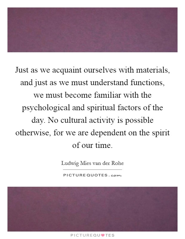 Just as we acquaint ourselves with materials, and just as we must understand functions, we must become familiar with the psychological and spiritual factors of the day. No cultural activity is possible otherwise, for we are dependent on the spirit of our time. Picture Quote #1