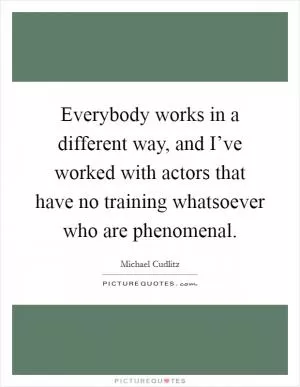 Everybody works in a different way, and I’ve worked with actors that have no training whatsoever who are phenomenal Picture Quote #1