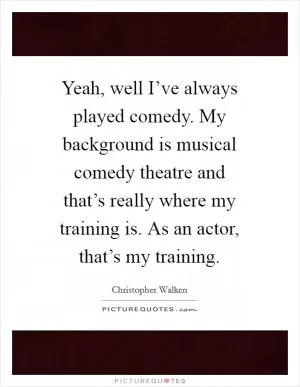 Yeah, well I’ve always played comedy. My background is musical comedy theatre and that’s really where my training is. As an actor, that’s my training Picture Quote #1
