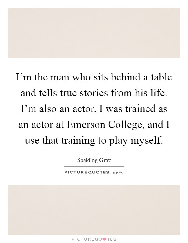 I'm the man who sits behind a table and tells true stories from his life. I'm also an actor. I was trained as an actor at Emerson College, and I use that training to play myself. Picture Quote #1