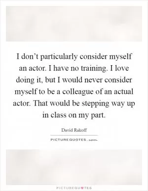 I don’t particularly consider myself an actor. I have no training. I love doing it, but I would never consider myself to be a colleague of an actual actor. That would be stepping way up in class on my part Picture Quote #1