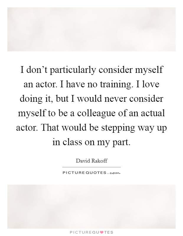 I don't particularly consider myself an actor. I have no training. I love doing it, but I would never consider myself to be a colleague of an actual actor. That would be stepping way up in class on my part. Picture Quote #1
