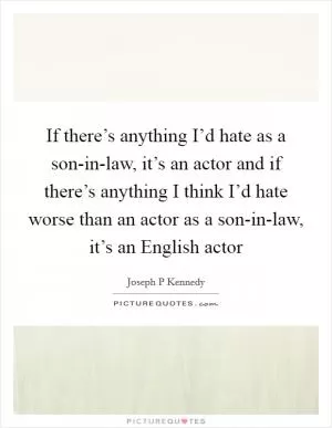 If there’s anything I’d hate as a son-in-law, it’s an actor and if there’s anything I think I’d hate worse than an actor as a son-in-law, it’s an English actor Picture Quote #1