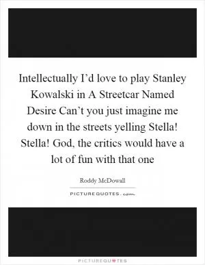 Intellectually I’d love to play Stanley Kowalski in A Streetcar Named Desire Can’t you just imagine me down in the streets yelling Stella! Stella! God, the critics would have a lot of fun with that one Picture Quote #1