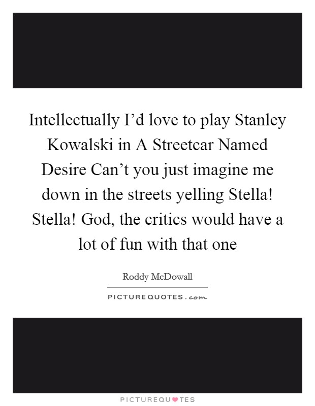 Intellectually I'd love to play Stanley Kowalski in A Streetcar Named Desire Can't you just imagine me down in the streets yelling Stella! Stella! God, the critics would have a lot of fun with that one Picture Quote #1