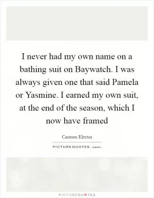 I never had my own name on a bathing suit on Baywatch. I was always given one that said Pamela or Yasmine. I earned my own suit, at the end of the season, which I now have framed Picture Quote #1