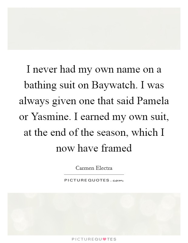I never had my own name on a bathing suit on Baywatch. I was always given one that said Pamela or Yasmine. I earned my own suit, at the end of the season, which I now have framed Picture Quote #1