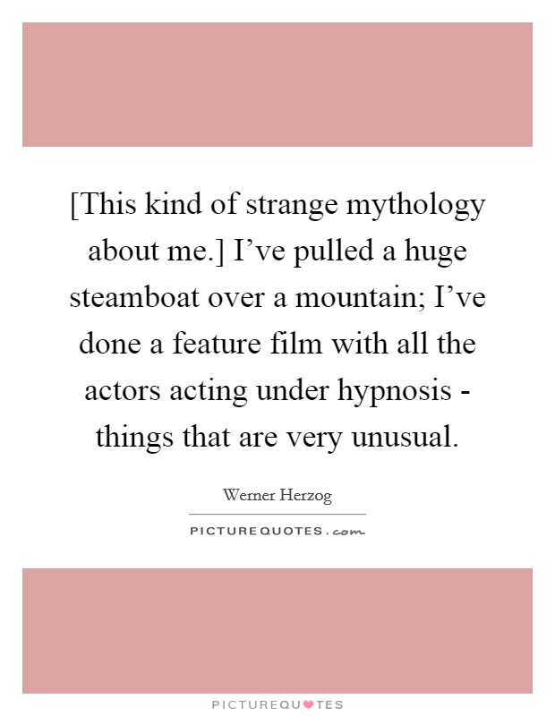 [This kind of strange mythology about me.] I've pulled a huge steamboat over a mountain; I've done a feature film with all the actors acting under hypnosis - things that are very unusual. Picture Quote #1