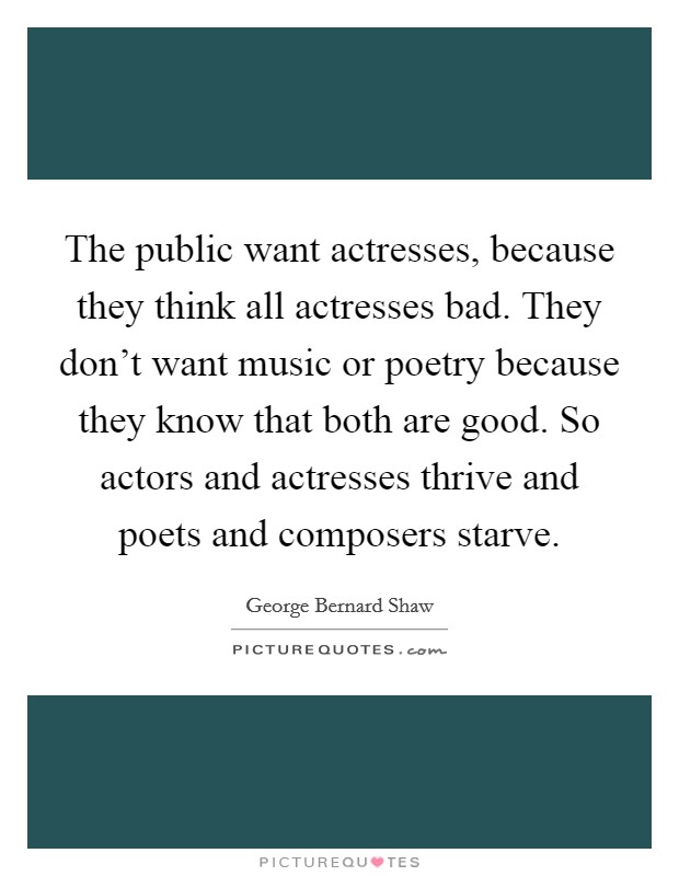 The public want actresses, because they think all actresses bad. They don't want music or poetry because they know that both are good. So actors and actresses thrive and poets and composers starve. Picture Quote #1