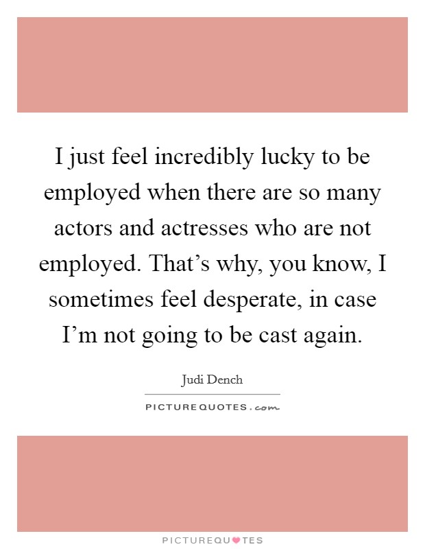 I just feel incredibly lucky to be employed when there are so many actors and actresses who are not employed. That's why, you know, I sometimes feel desperate, in case I'm not going to be cast again. Picture Quote #1