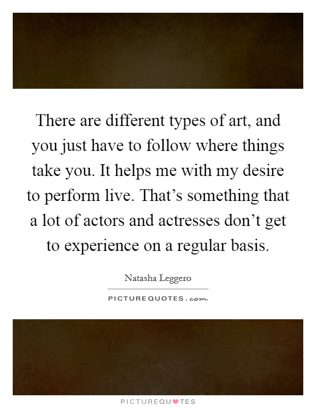 There are different types of art, and you just have to follow where things take you. It helps me with my desire to perform live. That's something that a lot of actors and actresses don't get to experience on a regular basis. Picture Quote #1