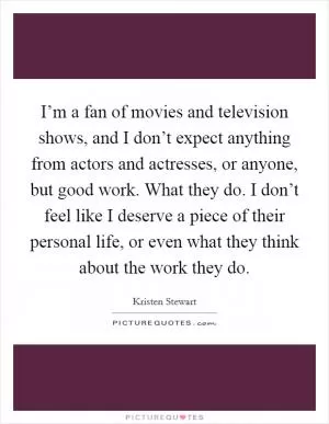 I’m a fan of movies and television shows, and I don’t expect anything from actors and actresses, or anyone, but good work. What they do. I don’t feel like I deserve a piece of their personal life, or even what they think about the work they do Picture Quote #1