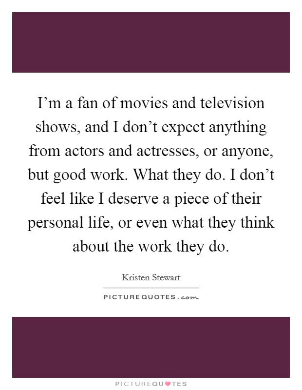 I'm a fan of movies and television shows, and I don't expect anything from actors and actresses, or anyone, but good work. What they do. I don't feel like I deserve a piece of their personal life, or even what they think about the work they do. Picture Quote #1