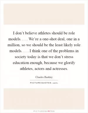 I don’t believe athletes should be role models. . . . We’re a one-shot deal, one in a million, so we should be the least likely role models. . . . I think one of the problems in society today is that we don’t stress education enough, because we glorify athletes, actors and actresses Picture Quote #1