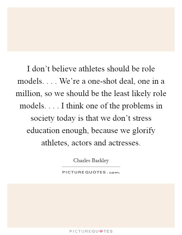 I don't believe athletes should be role models. . . . We're a one-shot deal, one in a million, so we should be the least likely role models. . . . I think one of the problems in society today is that we don't stress education enough, because we glorify athletes, actors and actresses. Picture Quote #1