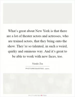 What’s great about New York is that there are a lot of theater actors and actresses, who are trained actors, that they bring onto the show. They’re so talented, in such a weird, quirky and ominous way. And it’s great to be able to work with new faces, too Picture Quote #1