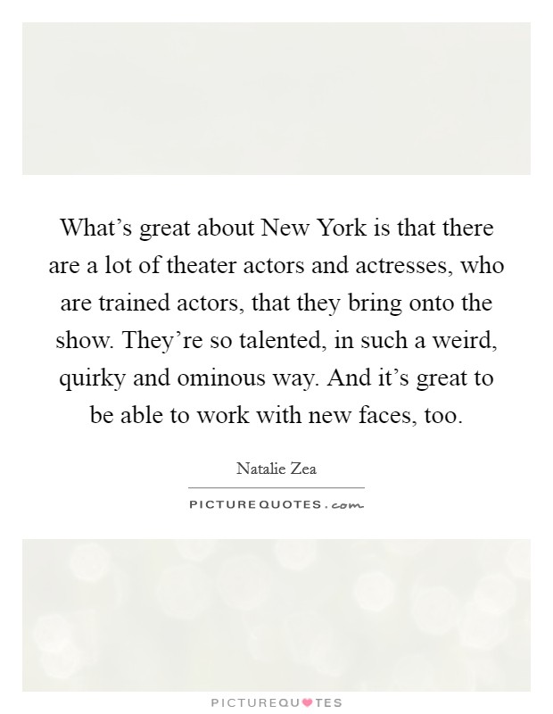 What's great about New York is that there are a lot of theater actors and actresses, who are trained actors, that they bring onto the show. They're so talented, in such a weird, quirky and ominous way. And it's great to be able to work with new faces, too. Picture Quote #1