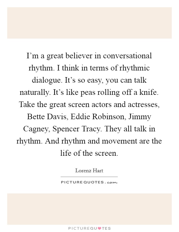 I'm a great believer in conversational rhythm. I think in terms of rhythmic dialogue. It's so easy, you can talk naturally. It's like peas rolling off a knife. Take the great screen actors and actresses, Bette Davis, Eddie Robinson, Jimmy Cagney, Spencer Tracy. They all talk in rhythm. And rhythm and movement are the life of the screen. Picture Quote #1