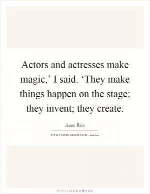 Actors and actresses make magic,’ I said. ‘They make things happen on the stage; they invent; they create Picture Quote #1