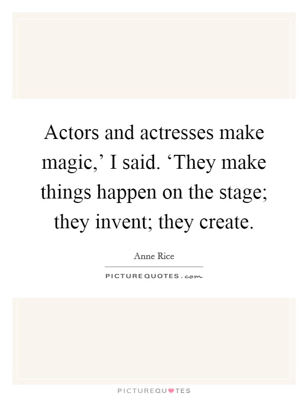 Actors and actresses make magic,' I said. ‘They make things happen on the stage; they invent; they create. Picture Quote #1