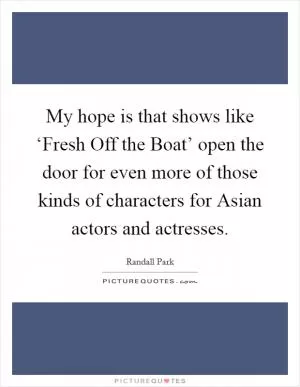 My hope is that shows like ‘Fresh Off the Boat’ open the door for even more of those kinds of characters for Asian actors and actresses Picture Quote #1