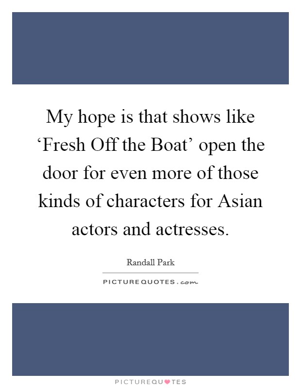 My hope is that shows like ‘Fresh Off the Boat' open the door for even more of those kinds of characters for Asian actors and actresses. Picture Quote #1