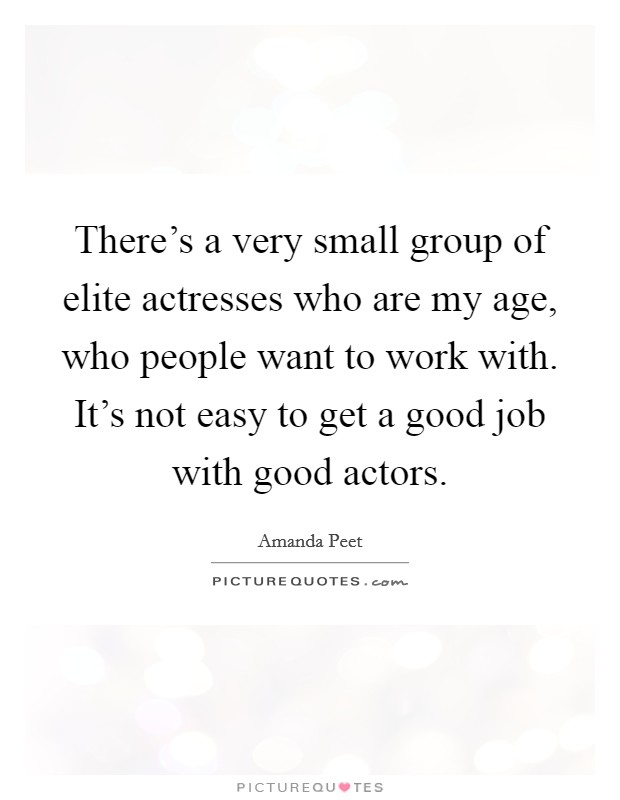 There's a very small group of elite actresses who are my age, who people want to work with. It's not easy to get a good job with good actors. Picture Quote #1
