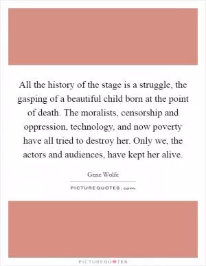 All the history of the stage is a struggle, the gasping of a beautiful child born at the point of death. The moralists, censorship and oppression, technology, and now poverty have all tried to destroy her. Only we, the actors and audiences, have kept her alive Picture Quote #1