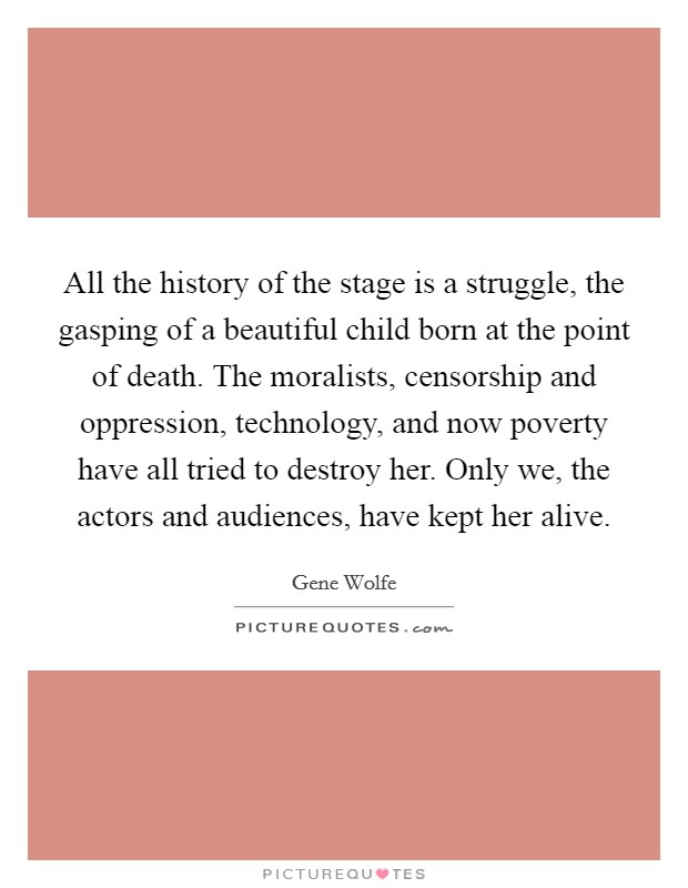 All the history of the stage is a struggle, the gasping of a beautiful child born at the point of death. The moralists, censorship and oppression, technology, and now poverty have all tried to destroy her. Only we, the actors and audiences, have kept her alive. Picture Quote #1