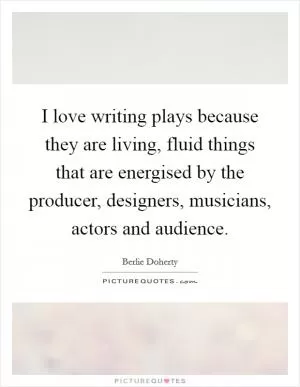 I love writing plays because they are living, fluid things that are energised by the producer, designers, musicians, actors and audience Picture Quote #1