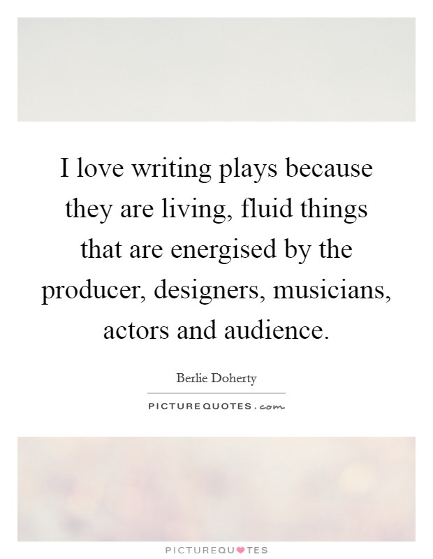 I love writing plays because they are living, fluid things that are energised by the producer, designers, musicians, actors and audience. Picture Quote #1
