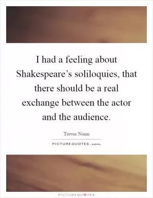 I had a feeling about Shakespeare’s soliloquies, that there should be a real exchange between the actor and the audience Picture Quote #1