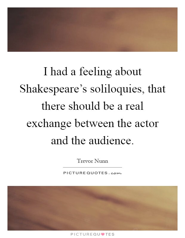 I had a feeling about Shakespeare's soliloquies, that there should be a real exchange between the actor and the audience. Picture Quote #1