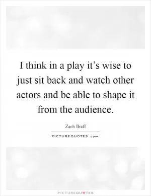 I think in a play it’s wise to just sit back and watch other actors and be able to shape it from the audience Picture Quote #1