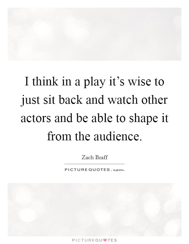 I think in a play it's wise to just sit back and watch other actors and be able to shape it from the audience. Picture Quote #1
