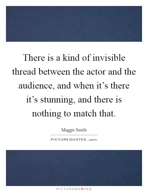 There is a kind of invisible thread between the actor and the audience, and when it's there it's stunning, and there is nothing to match that. Picture Quote #1