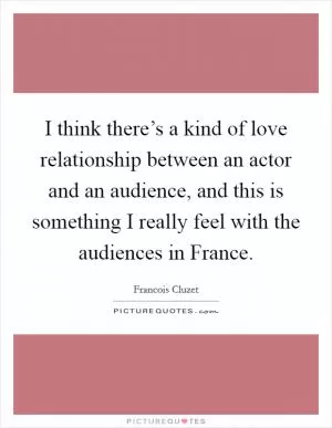 I think there’s a kind of love relationship between an actor and an audience, and this is something I really feel with the audiences in France Picture Quote #1