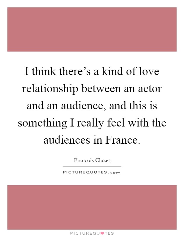 I think there's a kind of love relationship between an actor and an audience, and this is something I really feel with the audiences in France. Picture Quote #1